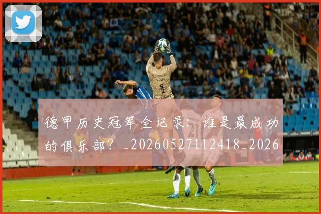 德甲历史冠军全记录：谁是最成功的俱乐部？_20260527112418_20260704172956_20260722161145