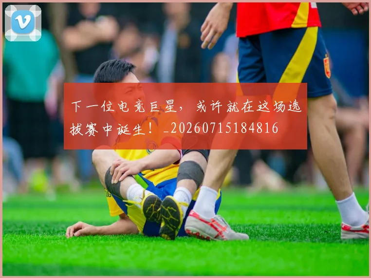 下一位电竞巨星，或许就在这场选拔赛中诞生！_20260715184816