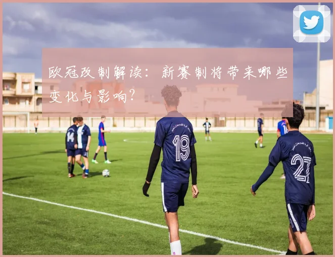 欧冠改制解读：新赛制将带来哪些变化与影响？