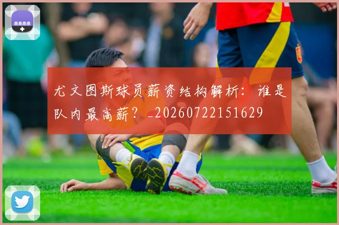 尤文图斯球员薪资结构解析：谁是队内最高薪？_20260722151629