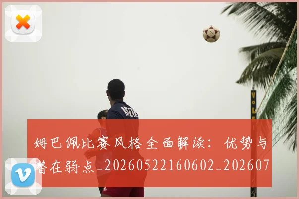 姆巴佩比赛风格全面解读:优势与潜在弱点_20260522160602_20260703231845